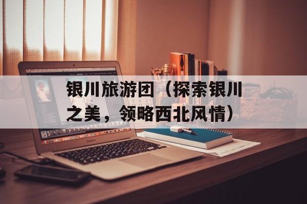 银川旅游团（探索银川之美，领略西北风情）-第1张图片-