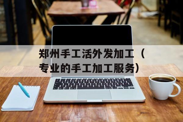 郑州手工活外发加工（专业的手工加工服务）-第1张图片-