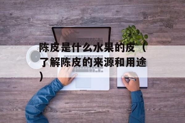 陈皮是什么水果的皮（了解陈皮的来源和用途）-第1张图片-