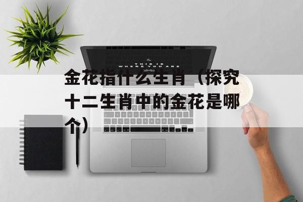 金花指什么生肖（探究十二生肖中的金花是哪个）-第1张图片-