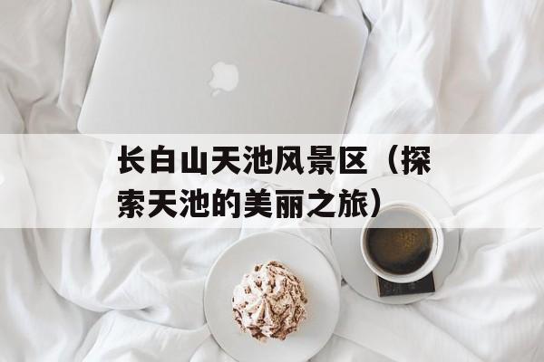 长白山天池风景区（探索天池的美丽之旅）-第1张图片-