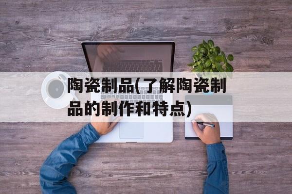 陶瓷制品(了解陶瓷制品的制作和特点)-第1张图片-