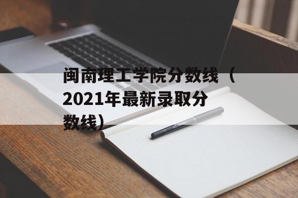 闽南理工学院分数线（2021年最新录取分数线）-第1张图片-