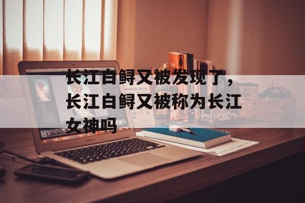 长江白鲟又被发现了，长江白鲟又被称为长江女神吗-第1张图片-