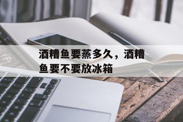 酒糟鱼要蒸多久，酒糟鱼要不要放冰箱-第1张图片-