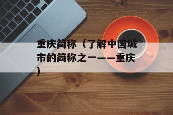重庆简称（了解中国城市的简称之一——重庆）-第1张图片-