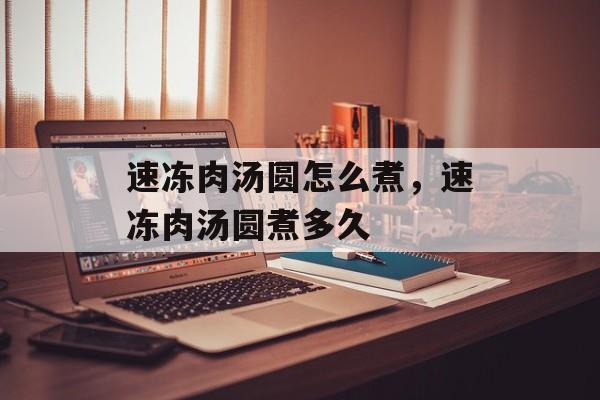 速冻肉汤圆怎么煮，速冻肉汤圆煮多久-第1张图片-