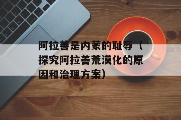 阿拉善是内蒙的耻辱（探究阿拉善荒漠化的原因和治理方案）-第1张图片-