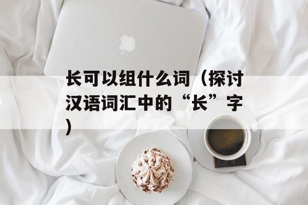 长可以组什么词（探讨汉语词汇中的“长”字）-第1张图片-