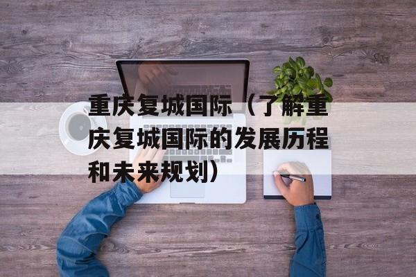 重庆复城国际（了解重庆复城国际的发展历程和未来规划）-第1张图片-