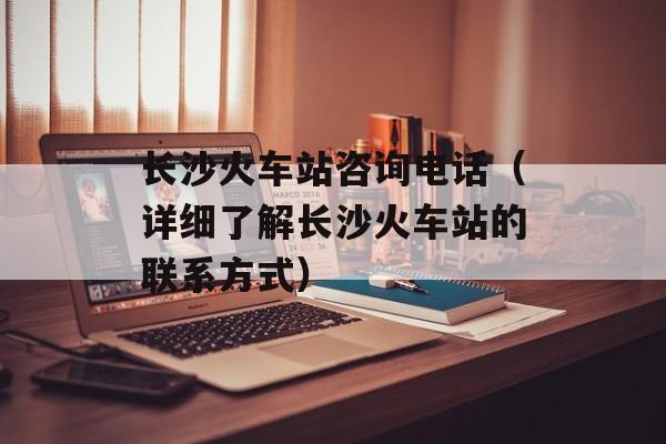 长沙火车站咨询电话（详细了解长沙火车站的联系方式）-第1张图片-