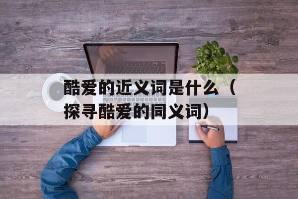 酷爱的近义词是什么（探寻酷爱的同义词）-第1张图片-