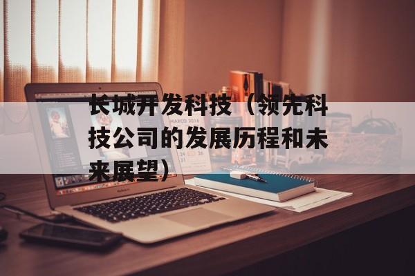 长城开发科技（领先科技公司的发展历程和未来展望）-第1张图片-