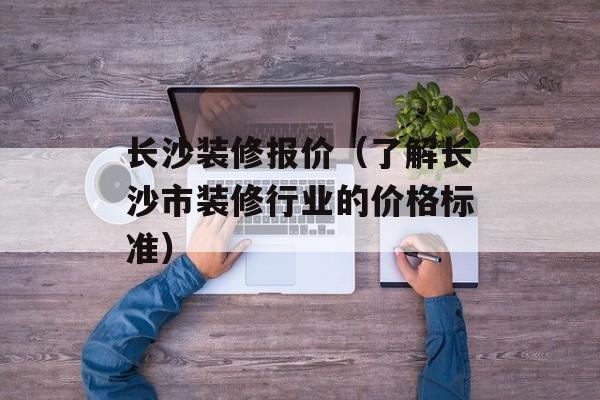长沙装修报价（了解长沙市装修行业的价格标准）-第1张图片-