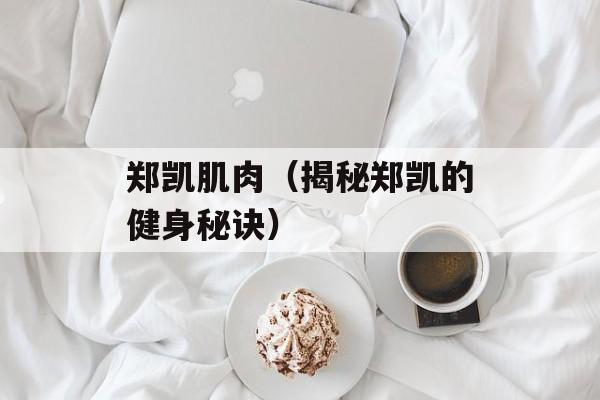郑凯肌肉（揭秘郑凯的健身秘诀）-第1张图片-