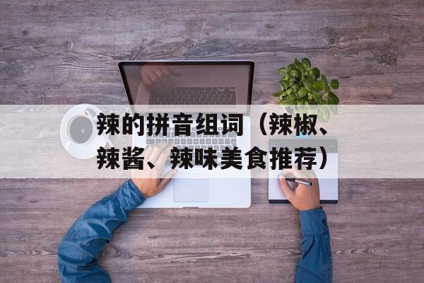 辣的拼音组词（辣椒、辣酱、辣味美食推荐）-第1张图片-