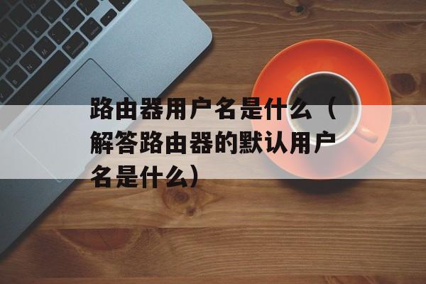 路由器用户名是什么（解答路由器的默认用户名是什么）-第1张图片-