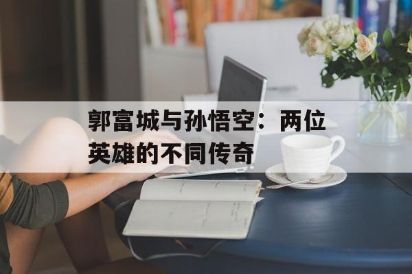 郭富城与孙悟空：两位英雄的不同传奇-第1张图片-