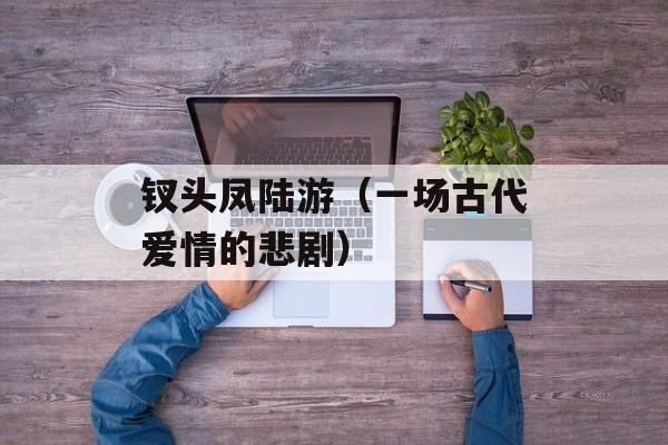 钗头凤陆游（一场古代爱情的悲剧）-第1张图片-