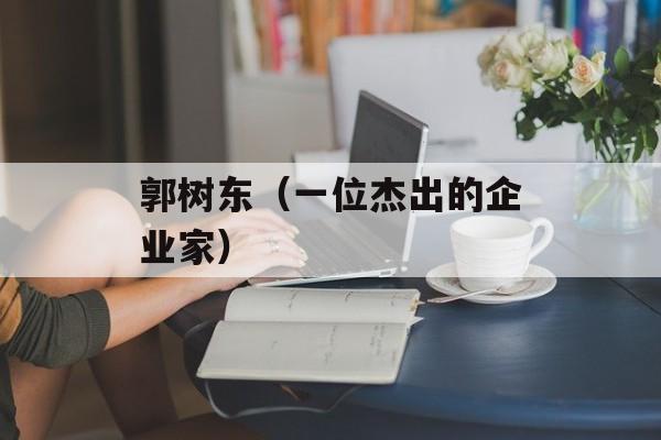 郭树东（一位杰出的企业家）-第1张图片-
