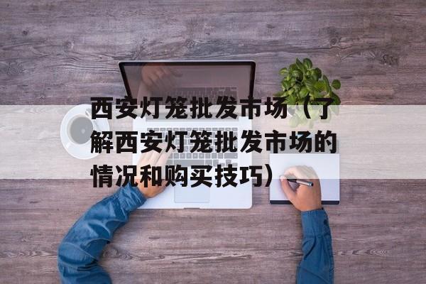 西安灯笼批发市场（了解西安灯笼批发市场的情况和购买技巧）-第1张图片-