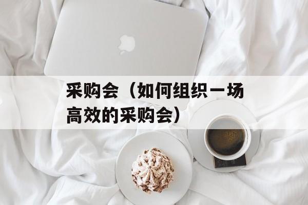 采购会（如何组织一场高效的采购会）-第1张图片-