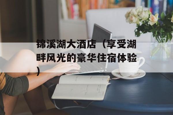锦溪湖大酒店（享受湖畔风光的豪华住宿体验）-第1张图片-