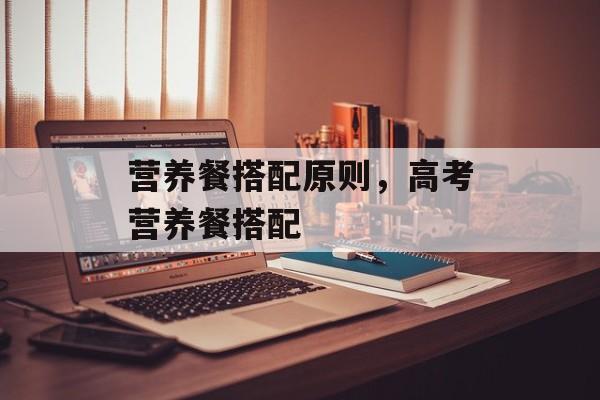 营养餐搭配原则，高考营养餐搭配-第1张图片-