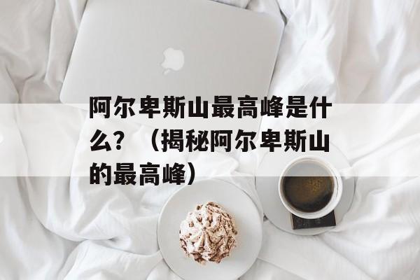 阿尔卑斯山最高峰是什么？（揭秘阿尔卑斯山的最高峰）-第1张图片-