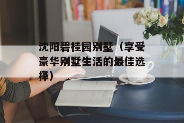 沈阳碧桂园别墅（享受豪华别墅生活的最佳选择）-第1张图片-