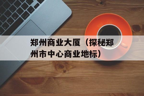 郑州商业大厦（探秘郑州市中心商业地标）-第1张图片-