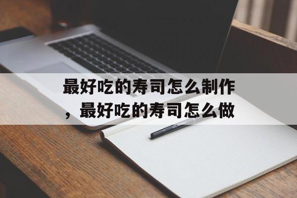 最好吃的寿司怎么制作，最好吃的寿司怎么做-第1张图片-