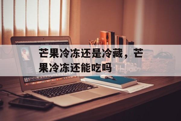 芒果冷冻还是冷藏，芒果冷冻还能吃吗-第1张图片-