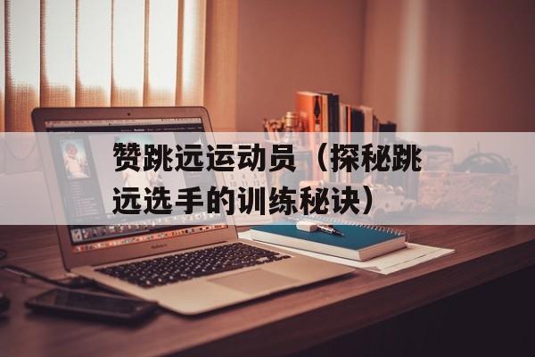 赞跳远运动员（探秘跳远选手的训练秘诀）-第1张图片-