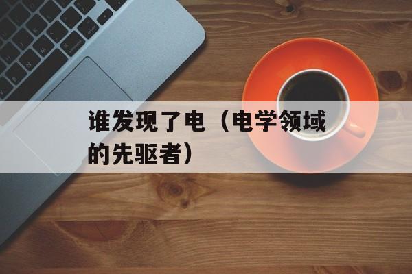 谁发现了电（电学领域的先驱者）-第1张图片-