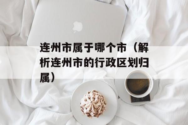 连州市属于哪个市（解析连州市的行政区划归属）-第1张图片-