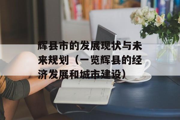 辉县市的发展现状与未来规划（一览辉县的经济发展和城市建设）-第1张图片-