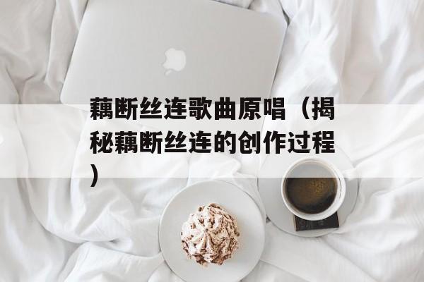 藕断丝连歌曲原唱（揭秘藕断丝连的创作过程）-第1张图片-