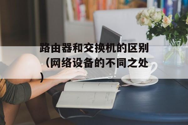 路由器和交换机的区别（网络设备的不同之处）-第1张图片-