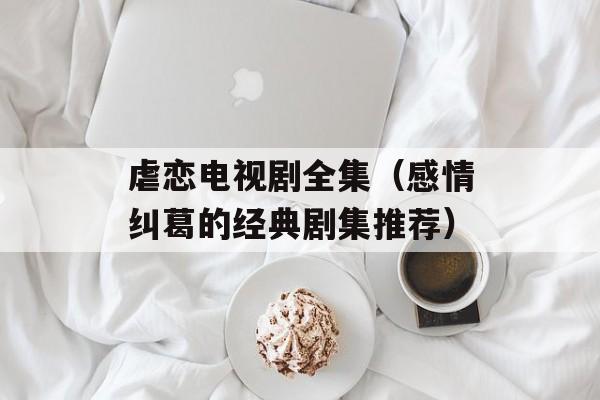虐恋电视剧全集（感情纠葛的经典剧集推荐）-第1张图片-