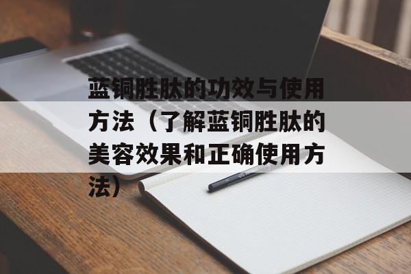 蓝铜胜肽的功效与使用方法（了解蓝铜胜肽的美容效果和正确使用方法）-第1张图片-