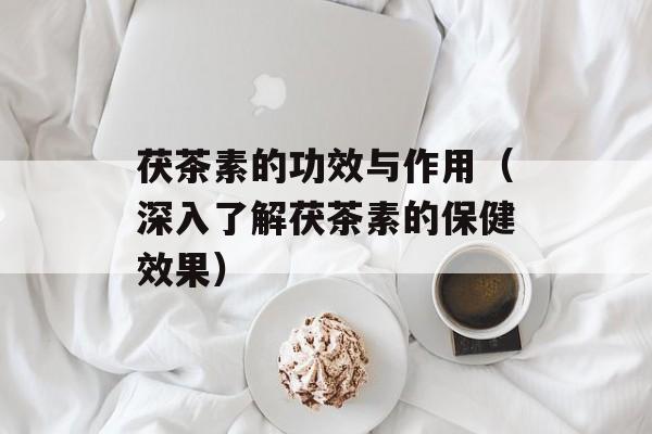 茯茶素的功效与作用（深入了解茯茶素的保健效果）-第1张图片-