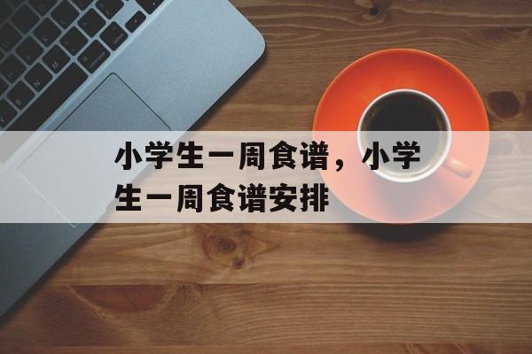 小学生一周食谱，小学生一周食谱安排-第1张图片-