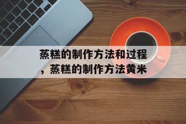 蒸糕的制作方法和过程，蒸糕的制作方法黄米-第1张图片-