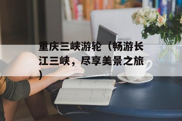 重庆三峡游轮（畅游长江三峡，尽享美景之旅）-第1张图片-