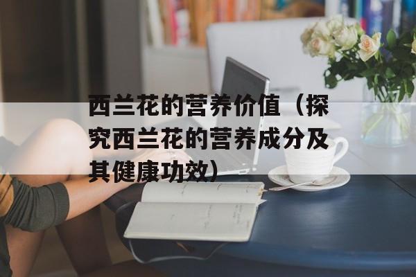 西兰花的营养价值（探究西兰花的营养成分及其健康功效）-第1张图片-