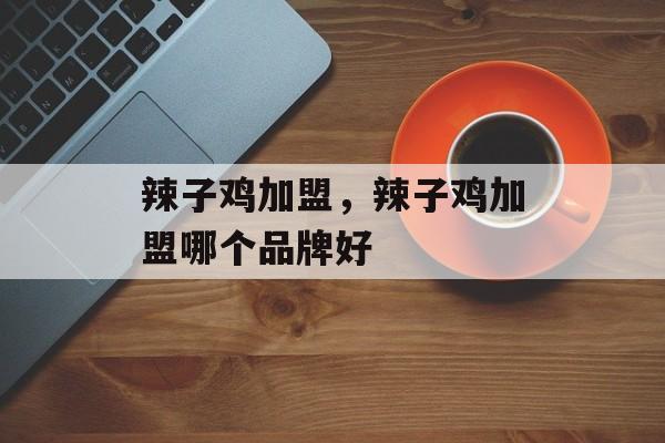 辣子鸡加盟，辣子鸡加盟哪个品牌好-第1张图片-