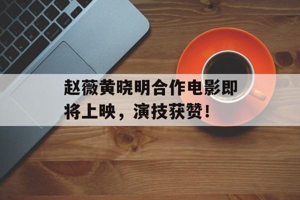 赵薇黄晓明合作电影即将上映，演技获赞！-第1张图片-