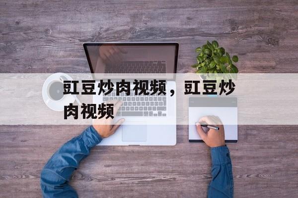 豇豆炒肉视频，豇豆炒肉视频-第1张图片-