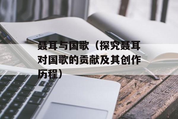 聂耳与国歌（探究聂耳对国歌的贡献及其创作历程）-第1张图片-